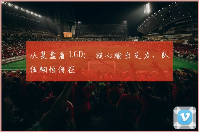 从复盘看 LGD： 核心输出乏力，队伍韧性何在
