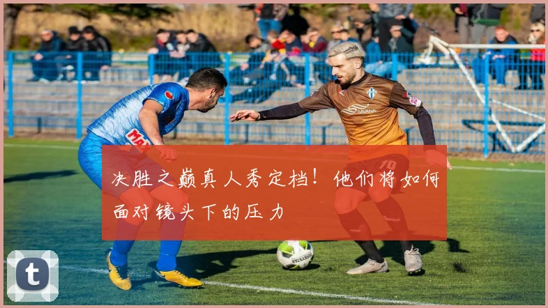 决胜之巅真人秀定档！他们将如何面对镜头下的压力
