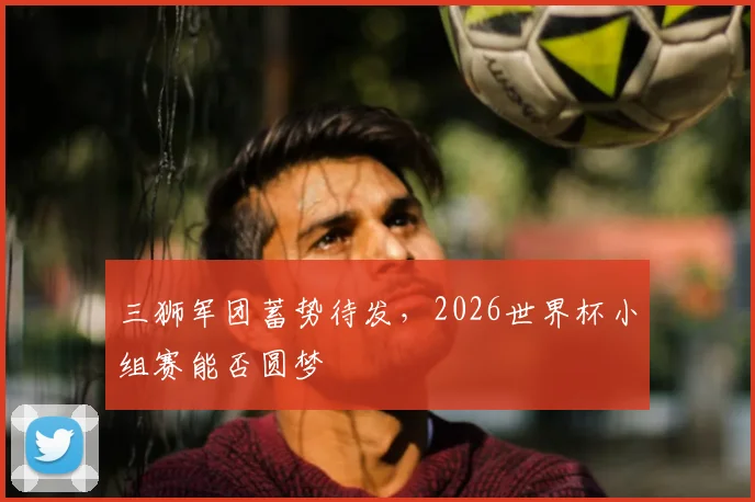 三狮军团蓄势待发，2026世界杯小组赛能否圆梦