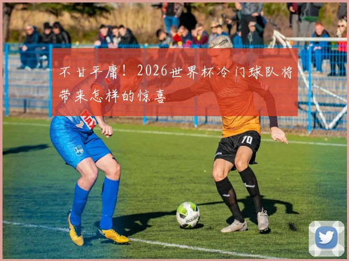 不甘平庸!2026世界杯冷门球队将带来怎样的惊喜