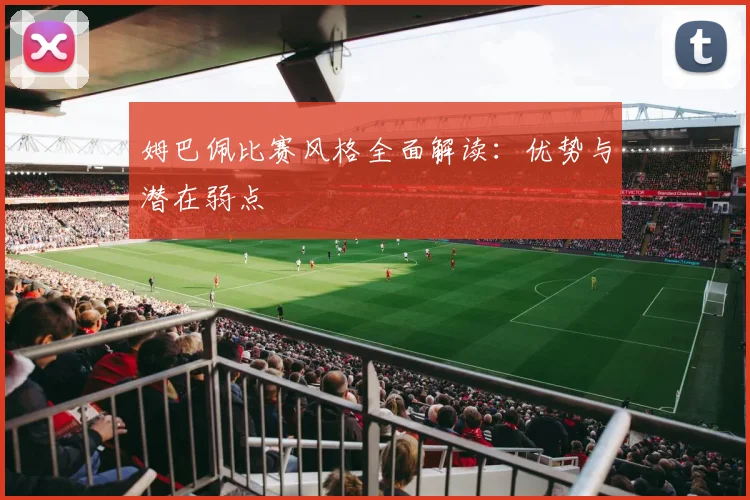 姆巴佩比赛风格全面解读:优势与潜在弱点