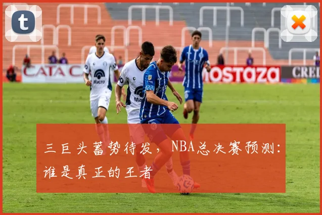 三巨头蓄势待发，NBA总决赛预测：谁是真正的王者