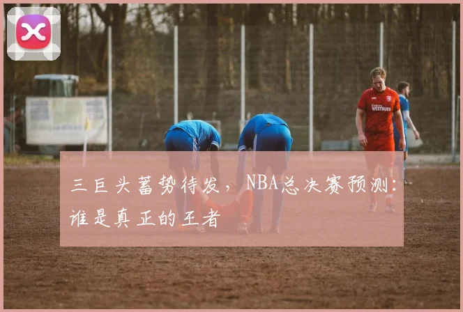 三巨头蓄势待发,NBA总决赛预测:谁是真正的王者